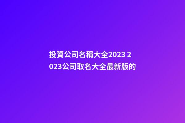 投資公司名稱大全2023 2023公司取名大全最新版的-第1張-公司起名-玄機派